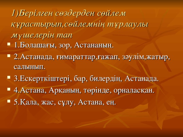 1)Бер і лген сөздерден сөйлем құрастырып,сөйлемнің тұрлаулы мүшелерін тап 1.Болашағы, зор, Астананың. 2.Астанада, ғимараттар,ғажап, зәулім,жатыр, салынып. 3.Ескерткіштері, бар, билердің, Астанада. 4.Астана, Арқаның, төрінде, орналасқан. 5.Қала, жас, сұлу, Астана, ең. 
