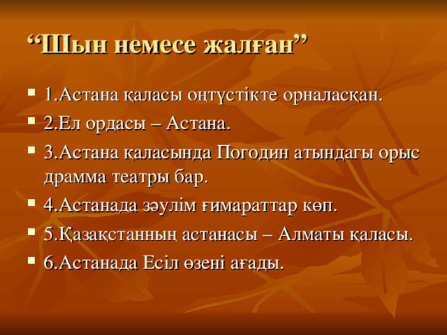 “ Шын немесе жалған” 1.Астана қаласы оңтүстікте орналасқан. 2.Ел ордасы – Астана. 3.Астана қаласында Погодин атындагы орыс драмма театры бар. 4.Астанада зәулім ғимараттар көп. 5.Қазақстанның астанасы – Алматы қаласы. 6.Астанада Есіл өзені ағады. 