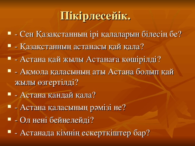 Пікірлесейік. - Сен Қазақстанның ірі қалаларын білесің бе? - Қазақстанның астанасы қай қала? - Астана қай жылы Астанаға көшірілді? - Ақмола қаласының аты Астана болып қай жылы өзгертілді? - Астана қандай қала? - Астана қаласының рәмізі не? - Ол нені бейнелейді? - Астанада кімнің ескерткіштер бар? 