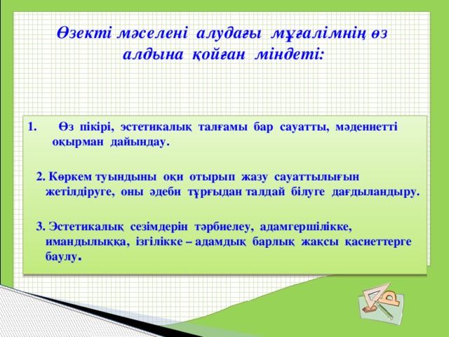 Өзекті мәселені алудағы мұғалімнің өз алдына қойған міндеті: 1. Өз пікірі, эстетикалық талғамы бар сауатты, мәдениетті оқырман дайындау.   2. Көркем туындыны оқи отырып жазу сауаттылығын жетілдіруге, оны әдеби тұрғыдан талдай білуге дағдыландыру.   3. Эстетикалық сезімдерін тәрбиелеу, адамгершілікке, имандылыққа, ізгілікке – адамдық барлық жақсы қасиеттерге баулу . 