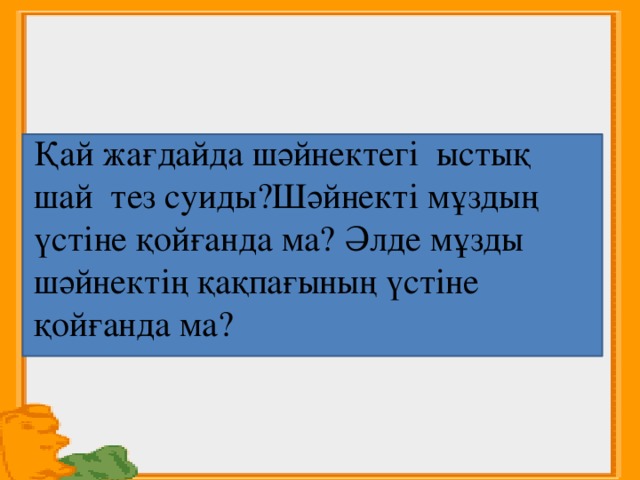 Қай жағдайда шәйнектегі ыстық шай тез суиды?Шәйнекті мұздың үстіне қойғанда ма? Әлде мұзды шәйнектің қақпағының үстіне қойғанда ма?  