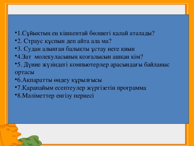    1.Сұйықтың ең кішкентай бөлшегі қалай аталады? 2. Страус құспын деп айта ала ма? 3. Судан алынған балықты ұстау неге қиын 4.Зат молекуласының қозғалысын ашқан кім? 5. Дүние жүзіндегі компьютерлер арасындағы байланыс ортасы 6.Ақпаратты өңдеу құрылғысы 7.Қарапайым есептеулер жүргізетін программа 8.Мәліметтер енгізу пернесі 