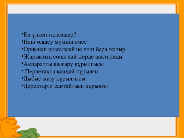    Ең үлкен ғаламшар? Нені өлшеу мүмкін емес Орнынан қозғалмай не өтіп бара жатыр Жарықтың соңы қай жерде аяқталады Ақпаратты шығару құрылғысы  Пернетақта қандай құрылғы Дыбыс жазу құрылғысы Деректерді сақтайтыен құрылғы 