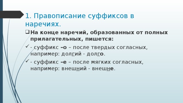 1. Правописание суффиксов в наречиях. На конце наречий, образованных от полных прилагательных, пишется: - суффикс –о – после твердых согласных, например: дол г ий - дол г о . - суффикс –е – после мягких согласных, например: внеш н ий - внеш н е . 