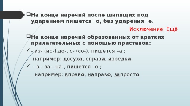 На конце наречий после шипящих под ударением пишется –о, без ударения –е. Исключение: Ещё На конце наречий образованных от кратких прилагательных с помощью приставок: - из- (ис-),до-, с- (со-), пишется –а ;  например: до сух а , с прав а , из редк а .  - в-, за-, на-, пишется –о ;  например: в прав о , на прав о , за прост о 