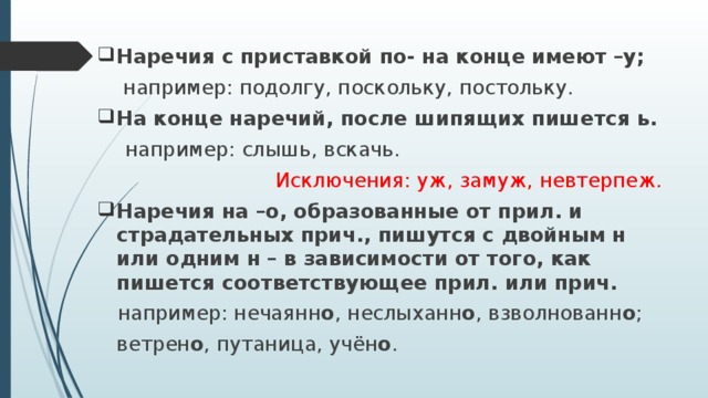 Наречия с приставкой по- на конце имеют –у;  например: подолгу, поскольку, постольку. На конце наречий, после шипящих пишется ь.  например: слышь, вскачь. Исключения: уж, замуж, невтерпеж. Наречия на –о, образованные от прил. и страдательных прич., пишутся с двойным н или одним н – в зависимости от того, как пишется соответствующее прил. или прич.   например: нечаянн о , неслыханн о , взволнованн о ;  ветрен о , путаница, учён о .  