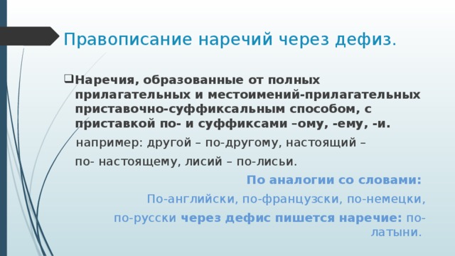 Правописание наречий через дефиз. Наречия, образованные от полных прилагательных и местоимений-прилагательных приставочно-суффиксальным способом, с приставкой по- и суффиксами –ому, -ему, -и.  например: другой – по-другому, настоящий –  по- настоящему, лисий – по-лисьи.  По аналогии со словами: По-английски, по-французски, по-немецки, по-русски через дефис пишется наречие: по-латыни. 