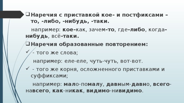 Наречия с приставкой кое- и постфиксами –то, -либо, -нибудь, -таки.  например: кое- как, зачем -то , где -либо , когда -нибудь , всё -таки. Наречия образованные повторением:  - того же слова;  например: еле-еле, чуть-чуть, вот-вот.  - того же корня, осложненного приставками и суффиксами;  например: мал о-по мал у, давн ым- давн о, всего -на всего , как -ни как , видимо -ни видимо . 