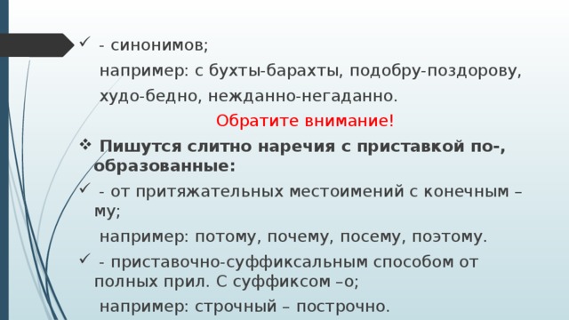  - синонимов;  например: с бухты-барахты, подобру-поздорову,  худо-бедно, нежданно-негаданно. Обратите внимание!  Пишутся слитно наречия с приставкой по-, образованные:  - от притяжательных местоимений с конечным –му;  например: потому, почему, посему, поэтому.  - приставочно-суффиксальным способом от полных прил. С суффиксом –о;  например: строчный – построчно. 