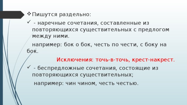 Пишутся раздельно:  - наречные сочетания, составленные из повторяющихся существительных с предлогом между ними.  например: бок о бок, честь по чести, с боку на бок. Исключения: точь-в-точь, крест-накрест.  - беспредложные сочетания, состоящие из повторяющихся существительных;  например: чин чином, честь честью. 