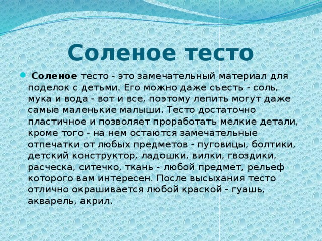 Соленое тесто  Соленое тесто - это замечательный материал для поделок с детьми. Его можно даже съесть - соль, мука и вода - вот и все, поэтому лепить могут даже самые маленькие малыши. Тесто достаточно пластичное и позволяет проработать мелкие детали, кроме того - на нем остаются замечательные отпечатки от любых предметов - пуговицы, болтики, детский конструктор, ладошки, вилки, гвоздики, расческа, ситечко, ткань - любой предмет, рельеф которого вам интересен. После высыхания тесто отлично окрашивается любой краской - гуашь, акварель, акрил.      