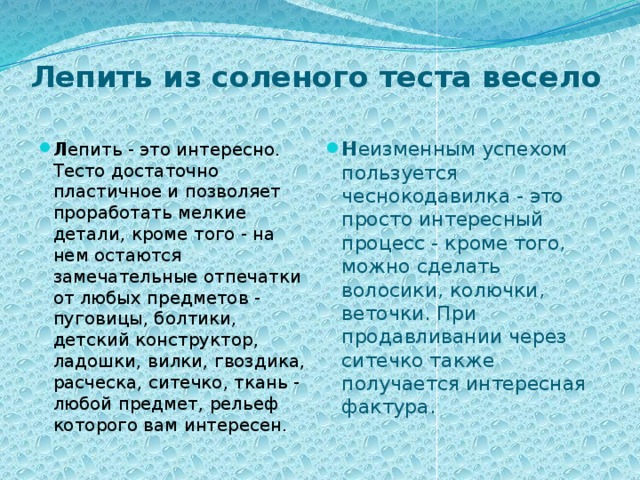 Лепить из соленого теста весело   Л епить - это интересно. Тесто достаточно пластичное и позволяет проработать мелкие детали, кроме того - на нем остаются замечательные отпечатки от любых предметов - пуговицы, болтики, детский конструктор, ладошки, вилки, гвоздика, расческа, ситечко, ткань - любой предмет, рельеф которого вам интересен. Н еизменным успехом пользуется чеснокодавилка - это просто интересный процесс - кроме того, можно сделать волосики, колючки, веточки. При продавливании через ситечко также получается интересная фактура.        