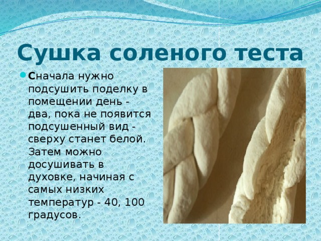 Сушка соленого теста С начала нужно подсушить поделку в помещении день - два, пока не появится подсушенный вид - сверху станет белой. Затем можно досушивать в духовке, начиная с самых низких температур - 40, 100 градусов. 