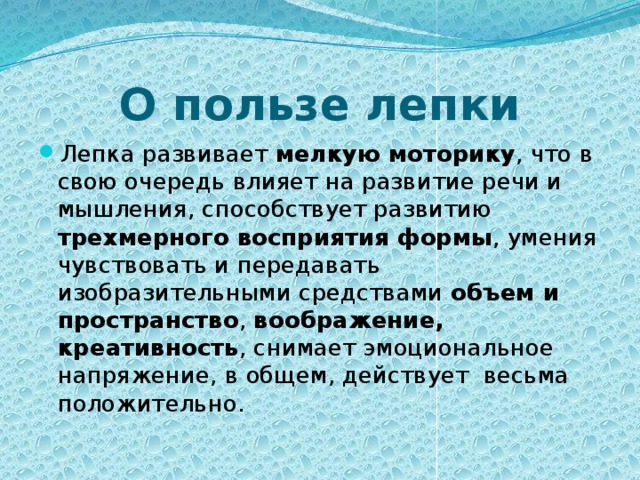 О пользе лепки Лепка развивает мелкую моторику , что в свою очередь влияет на развитие речи и мышления, способствует развитию трехмерного восприятия формы , умения чувствовать и передавать изобразительными средствами объем и пространство , воображение, креативность , снимает эмоциональное напряжение, в общем, действует  весьма положительно. 