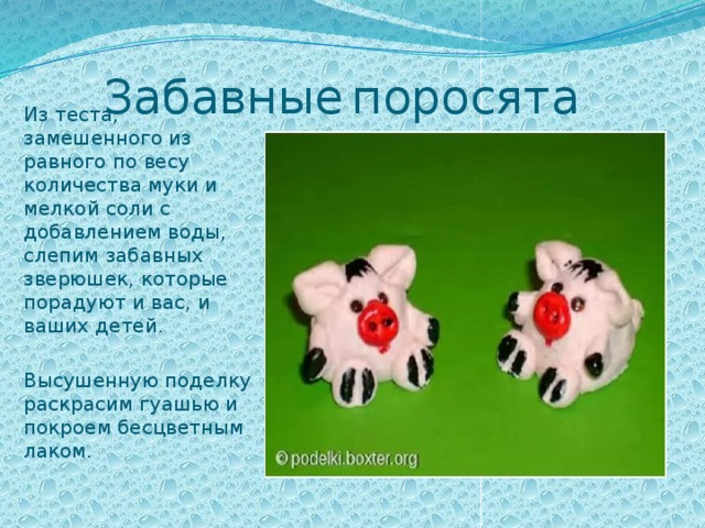 Забавные  поросята Из теста, замешенного из равного по весу количества муки и мелкой соли с добавлением воды, слепим забавных зверюшек, которые порадуют и вас, и ваших детей.   Высушенную поделку раскрасим гуашью и покроем бесцветным лаком. 