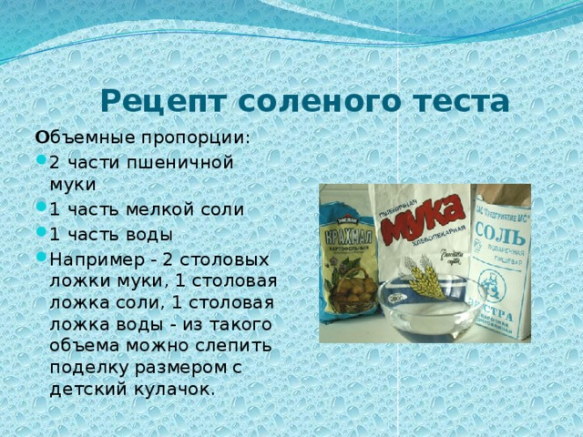  Рецепт соленого теста О бъемные пропорции: 2 части пшеничной муки 1 часть мелкой соли 1 часть воды Например - 2 столовых ложки муки, 1 столовая ложка соли, 1 столовая ложка воды - из такого объема можно слепить поделку размером с детский кулачок. 
