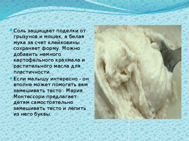 C оль защищает поделки от грызунов и мошек, а белая мука за счет клейковины сохраняет форму. Можно добавить немного картофельного крахмала и растительного масла для пластичности. Е сли малышу интересно - он вполне может помогать вам замешивать тесто . Мария Монтессори предлагает детям самостоятельно замешивать тесто и лепить из него буквы. 