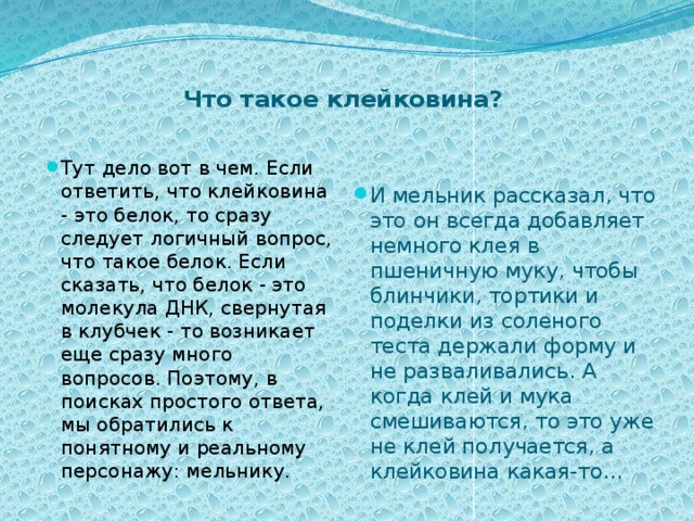   Что такое клейковина?   И мельник рассказал, что это он всегда добавляет немного клея в пшеничную муку, чтобы блинчики, тортики и поделки из соленого теста держали форму и не разваливались. А когда клей и мука смешиваются, то это уже не клей получается, а клейковина какая-то... Тут дело вот в чем. Если ответить, что клейковина - это белок, то сразу следует логичный вопрос, что такое белок. Если сказать, что белок - это молекула ДНК, свернутая в клубчек - то возникает еще сразу много вопросов. Поэтому, в поисках простого ответа, мы обратились к понятному и реальному персонажу: мельнику. 