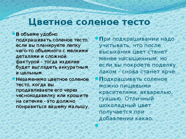 Цветное соленое тесто   П ри подкрашивании надо учитывать, что после высыхания цвет станет менее насыщенным, но если вы покроете поделку лаком - снова станет ярче. П одкрашивать соленое можно пищевыми красителями, акварелью, гуашью. Отличный шоколадный цвет получается при добавлении какао.    В объеме удобно подкрашивать соленое тесто, если вы планируете лепку чего-то объемного с мелкими деталями и сложной фактурой - тогда изделие будет выглядеть аккуратным и цельным. Н езаменимо цветное соленое тесто, когда вы продавливаете его через чеснокодавилку или крошите на ситечке - это должно понравиться вашему малышу.   