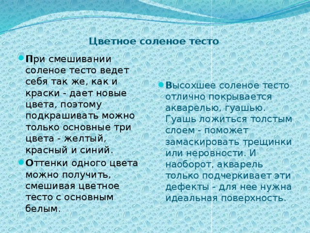   Цветное соленое тесто   П ри смешивании соленое тесто ведет себя так же, как и краски - дает новые цвета, поэтому подкрашивать можно только основные три цвета - желтый, красный и синий. О ттенки одного цвета можно получить, смешивая цветное тесто с основным белым. В ысохшее соленое тесто отлично покрывается акварелью, гуашью. Гуашь ложиться толстым слоем - поможет замаскировать трещинки или неровности. И наоборот, акварель только подчеркивает эти дефекты - для нее нужна идеальная поверхность.    