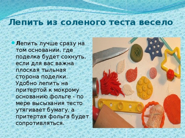 Лепить из соленого теста весело   Л епить лучше сразу на том основании, где поделка будет сохнуть, если для вас важна плоская тыльная сторона поделки. Удобно лепить на притертой к мокрому основанию фольге - по мере высыхания тесто утягивает бумагу, а притертая фольга будет сопротивляться. 