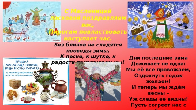 С Масленицей ласковой поздравляем вас, Пирогам повластвовать наступает час. Без блинов не сладятся проводы зимы, К песне, к шутке, к радости приглашаем мы! Дни последние зима Доживает не одна: Мы её все провожаем, Отдохнуть годок желаем! И теперь мы ждём весны – Уж следы её видны! Пусть согреет нас с тобою. С Масленицей! И с Весною! 