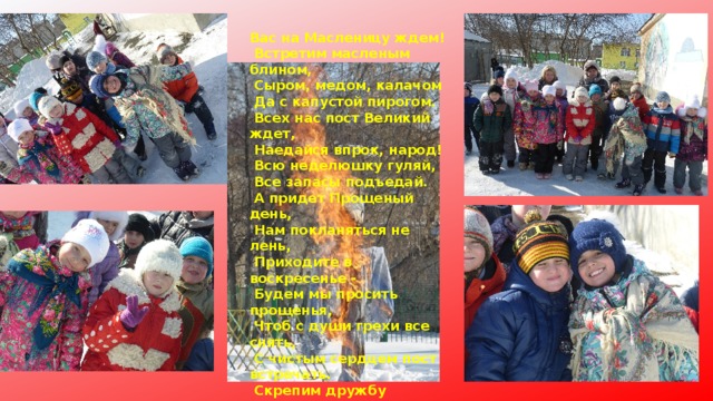 Вас на Масленицу ждем!  Встретим масленым блином,  Сыром, медом, калачом  Да с капустой пирогом.  Всех нас пост Великий ждет,  Наедайся впрок, народ!  Всю неделюшку гуляй,  Все запасы подъедай.  А придет Прощеный день,  Нам покланяться не лень,  Приходите в воскресенье -  Будем мы просить прощенья,  Чтоб с души грехи все снять,  С чистым сердцем пост встречать.  Скрепим дружбу поцелуем,  Хоть и так мы не воюем:  Ведь на Масленицу нужно  Укреплять любовью дружбу.  Приходите в гости к нам,  Будем рады мы гостям! 