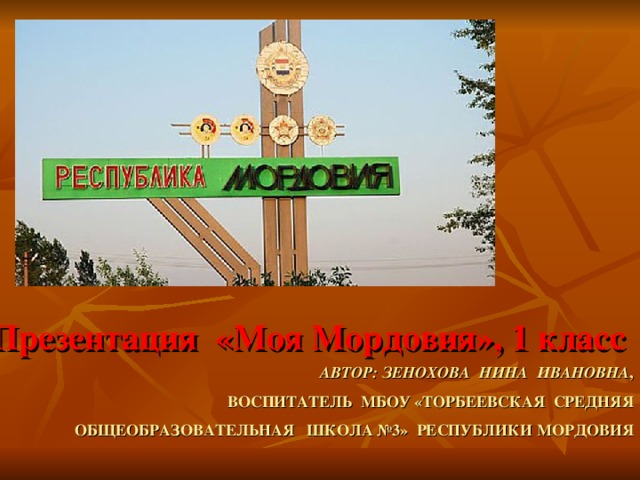 Презентация «Моя Мордовия», 1 класс  АВТОР: ЗЕНОХОВА НИНА ИВАНОВНА ,  ВОСПИТАТЕЛЬ МБОУ «ТОРБЕЕВСКАЯ СРЕДНЯЯ ОБЩЕОБРАЗОВАТЕЛЬНАЯ ШКОЛА №3» РЕСПУБЛИКИ МОРДОВИЯ 
