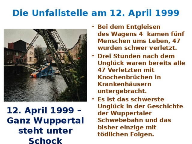 Die Unfallstelle am 12. April 1999   Bei dem Entgleisen des Wagens 4 kamen fünf Menschen ums Leben, 47 wurden schwer verletzt. Drei Stunden nach dem Unglück waren bereits alle 47 Verletzten mit Knochenbrüchen in Krankenhäusern untergebracht. Es ist das schwerste Unglück in der Geschichte der Wuppertaler Schwebebahn und das bisher einzige mit tödlichen Folgen. 12. April 1999 – Ganz Wuppertal steht unter Schock 