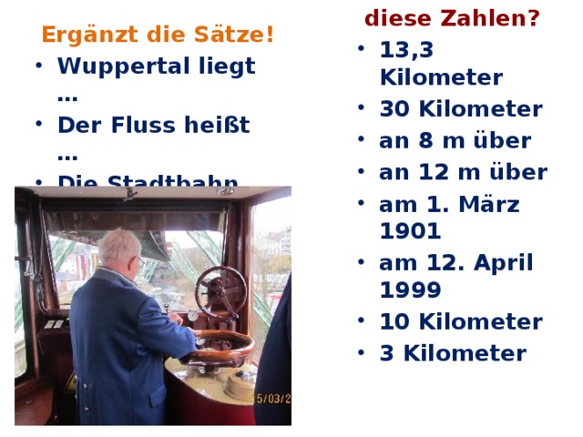 Ergänzt die Sätze! Was bedeuten Wuppertal liegt … Der Fluss heißt … Die Stadtbahn heißt … Es gibt 20 … diese Zahlen? 13,3 Kilometer 30 Kilometer an 8 m über an 12 m über am 1. März 1901 am 12. April 1999 10 Kilometer 3 Kilometer                  