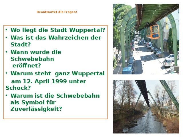  Beantwortet die Fragen!   Wo liegt die Stadt Wuppertal? Was ist das Wahrzeichen der Stadt? Wann wurde die Schwebebahn  eröffnet? Warum steht ganz Wuppertal  am 12. April 1999 unter Schock? Warum ist die Schwebebahn als Symbol für Zuverlässigkeit?      