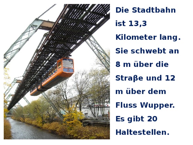 Die Stadtbahn ist 13,3 Kilometer lang. Sie schwebt an 8 m über die Straβe und 12 m über dem Fluss Wupper. Es gibt 20 Haltestellen. 