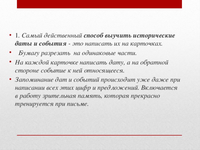 1 . Самый действенный  способ выучить исторические даты и события  - это написать их на карточках.   Бумагу разрезать на одинаковые части. На каждой карточке написать дату, а на обратной стороне событие к ней относящееся. Запоминание дат и событий происходит уже даже при написании всех этих цифр и предложений. Включается в работу зрительная память, которая прекрасно тренируется при письме.  