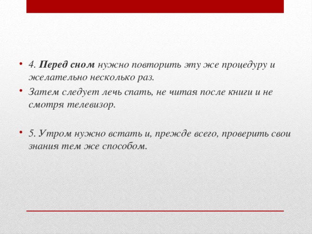 4.  Перед сном  нужно повторить эту же процедуру и желательно несколько раз. Затем следует лечь спать, не читая после книги и не смотря телевизор.   5. Утром нужно встать и, прежде всего, проверить свои знания тем же способом. 
