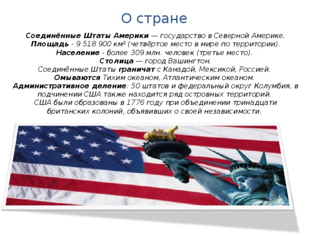 О стране Соединённые Штаты Америки  — государство в Северной Америке. Площадь - 9 518 900 км² (четвёртое место в мире по территории). Население - более 309 млн. человек (третье место). Столица  — город Вашингтон. Соединённые Штаты граничат с Канадой, Мексикой, Россией. Омываются Тихим океаном, Атлантическим океаном. Административное деление : 50 штатов и федеральный округ Колумбия, в подчинении США также находится ряд островных территорий. США были образованы в 1776 году при объединении тринадцати британских колоний, объявивших о своей независимости.  