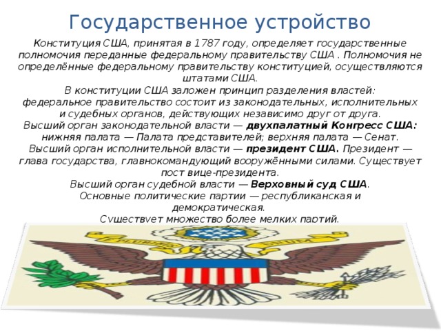 Государственное устройство Конституция США, принятая в 1787 году, определяет государственные полномочия переданные федеральному правительству США . Полномочия не определённые федеральному правительству конституцией, осуществляются штатами США. В конституции США заложен принцип разделения властей: федеральное правительство состоит из законодательных, исполнительных и судебных органов, действующих независимо друг от друга. Высший орган законодательной власти — двухпалатный Конгресс США: нижняя палата — Палата представителей; верхняя палата — Сенат. Высший орган исполнительной власти — президент США. Президент — глава государства, главнокомандующий вооружёнными силами. Существует пост вице-президента. Высший орган судебной власти — Верховный суд США . Основные политические партии — республиканская и демократическая. Существует множество более мелких партий. 
