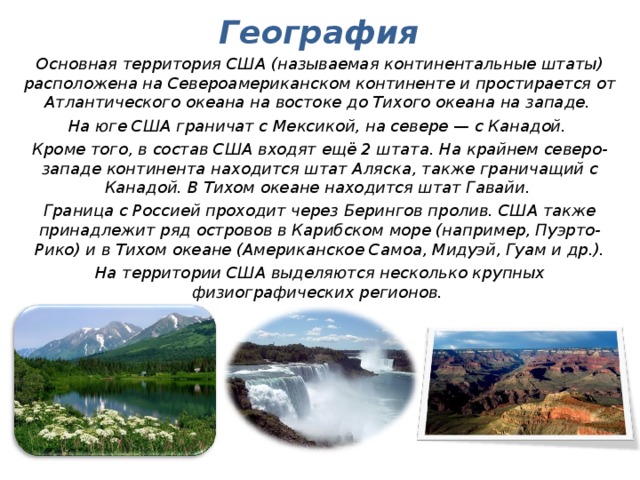 География Основная территория США (называемая континентальные штаты) расположена на Североамериканском континенте и простирается от Атлантического океана на востоке до Тихого океана на западе. На юге США граничат с Мексикой, на севере — с Канадой. Кроме того, в состав США входят ещё 2 штата. На крайнем северо-западе континента находится штат Аляска, также граничащий с Канадой. В Тихом океане находится штат Гавайи. Граница с Россией проходит через Берингов пролив. США также принадлежит ряд островов в Карибском море (например, Пуэрто-Рико) и в Тихом океане (Американское Самоа, Мидуэй, Гуам и др.). На территории США выделяются несколько крупных физиографических регионов.  