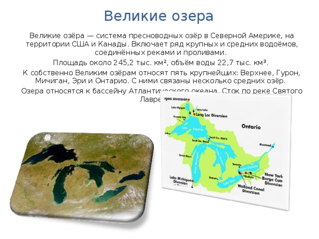 Великие озера Великие озёра — система пресноводных озёр в Северной Америке, на территории США и Канады. Включает ряд крупных и средних водоёмов, соединённых реками и проливами. Площадь около 245,2 тыс. км², объём воды 22,7 тыс. км³. К собственно Великим озёрам относят пять крупнейших: Верхнее, Гурон, Мичиган, Эри и Онтарио. С ними связаны несколько средних озёр. Озера относятся к бассейну Атлантического океана. Сток по реке Святого Лаврентия. 