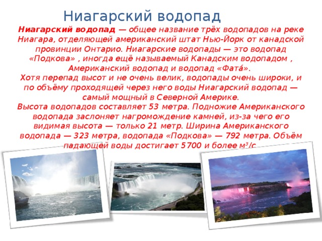 Ниагарский водопад Ниагарский водопад  — общее название трёх водопадов на реке Ниагара, отделяющей американский штат Нью-Йорк от канадской провинции Онтарио. Ниагарские водопады — это водопад «Подкова» , иногда ещё называемый Канадским водопадом , Американский водопад и водопад «Фата́». Хотя перепад высот и не очень велик, водопады очень широки, и по объёму проходящей через него воды Ниагарский водопад — самый мощный в Северной Америке. Высота водопадов составляет 53 метра. Подножие Американского водопада заслоняет нагромождение камней, из-за чего его видимая высота — только 21 метр. Ширина Американского водопада — 323 метра, водопада «Подкова» — 792 метра. Объём падающей воды достигает 5700 и более м³/с . 
