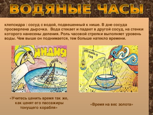 клепсидра : сосуд с водой, подвешенный к нише. В дне сосуда просверлена дырочка. Вода стекает и падает в другой сосуд, на стенки которого нанесены деления. Роль часовой стрелки выполняет уровень воды. Чем выше он поднимается, тем больше натекло времени. «Учитесь ценить время так же,  как ценят его пассажиры  тонущего корабля» «Время на вес золота»