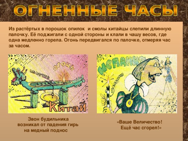 Из растёртых в порошок опилок и смолы китайцы слепили длинную палочку. Её поджигали с одной стороны и клали в чашу весов, где одна медленно горела. Огонь передвигался по палочке, отмеряя час за часом. Звон будильника возникал от падения гирь  на медный поднос «Ваше Величество!  Ещё час сгорел!»