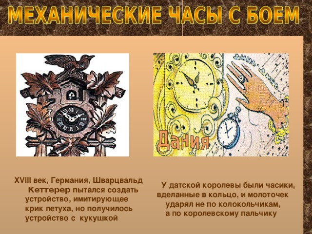 XVIII век, Германия, Шварцвальд  Кеттерер пытался создать  устройство, имитирующее  крик петуха, но получилось  устройство с кукушкой   У датской королевы были часики, вделанные в кольцо, и молоточек  ударял не по колокольчикам,  а по королевскому пальчику