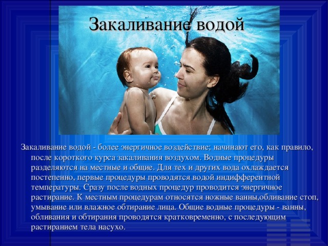Закаливание водой Закаливание водой - более энергичное воздействие; начинают его, как правило, после короткого курса закаливания воздухом. Водные процедуры разделяются на местные и общие. Для тех и других вода охлаждается постепенно, первые процедуры проводятся водой индифферентной температуры. Сразу после водных процедур проводится энергичное растирание. К местным процедурам относятся ножные ванны,обливание стоп, умывание или влажное обтирание лица. Общие водные процедуры - ванны, обливания и обтирания проводятся кратковременно, с последующим растиранием тела насухо. 