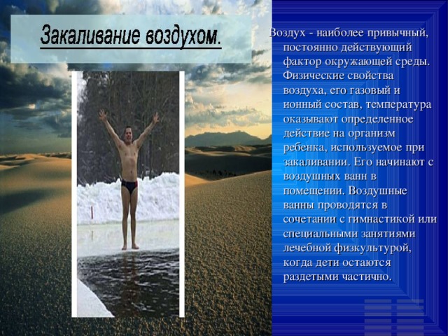 Воздух - наиболее привычный, постоянно действующий фактор окружающей среды. Физические свойства воздуха, его газовый и ионный состав, температура оказывают определенное действие на организм ребенка, используемое при закаливании. Его начинают с воздушных ванн в помещении. Воздушные ванны проводятся в сочетании с гимнастикой или специальными занятиями лечебной физкультурой, когда дети остаются раздетыми частично. 