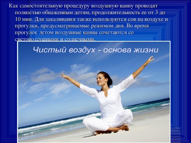 Как самостоятельную процедуру воздушную ванну проводят полностью обнаженным детям, продолжительность ее от 3 до 10 мин. Для закаливания также используются сон на воздухе и прогулки, предусматриваемые режимом дня. Во время прогулок летом воздушные ванны сочетаются со световоздушными и солнечными. 
