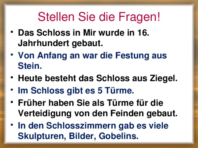 Stellen Sie die Fragen! Das Schloss in Mir wurde in 16. Jahrhundert gebaut. Von Anfang an war die Festung aus Stein. Heute besteht das Schloss aus Ziegel. Im Schloss gibt es 5 Türme. Früher haben Sie als Türme für die Verteidigung von den Feinden gebaut. In den Schlosszimmern gab es viele Skulpturen, Bilder, Gobelins. 