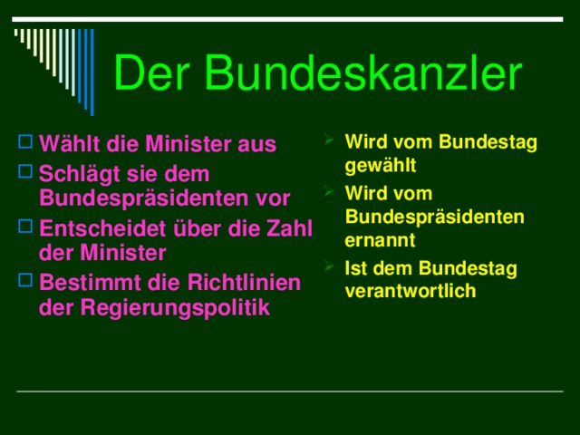 Der Bundeskanzler Wählt die Minister aus Schlägt sie dem Bundespräsidenten vor Entscheidet über die Zahl der Minister Bestimmt die Richtlinien der Regierungspolitik Wird vom Bundestag gewählt Wird vom Bundespräsidenten ernannt Ist dem Bundestag verantwortlich 