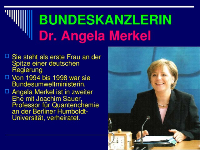 BUNDESKANZLERIN  Dr. Angela Merkel Sie steht als erste Frau an der Spitze einer deutschen Regierung  Von 1994 bis 1998 war sie Bundesumweltministerin.  Angela Merkel ist in zweiter Ehe mit Joachim Sauer, Professor für Quantenchemie an der Berliner Humboldt - Universität, verheiratet.  