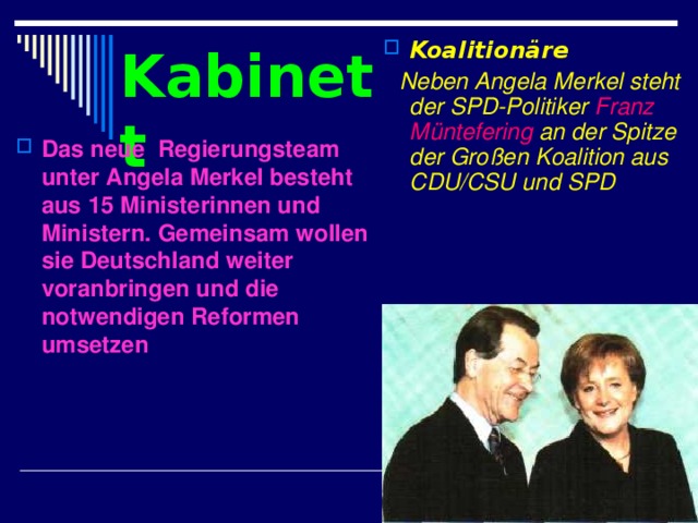 Koalitionäre  Neben Angela Merkel steht der SPD-Politiker Franz Müntefering an der Spitze der Großen Koalition aus CDU/CSU und SPD  Kabinett Das neue  Regierungsteam unter Angela Merkel besteht aus 15 Ministerinnen und Ministern. Gemeinsam wollen sie Deutschland weiter voranbringen und die notwendigen Reformen umsetzen 