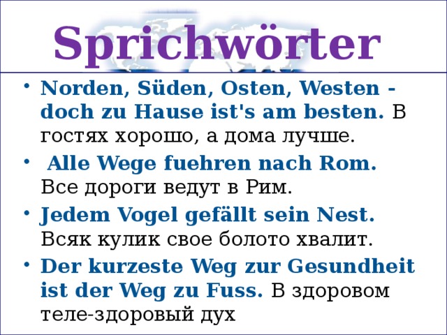 Sprichwörter Norden, Süden, Osten, Westen - doch zu Hause ist's am besten. В гостях хорошо, а дома лучше.   Alle Wege fuehren nach Rom. Все дороги ведут в Рим. Jedem Vogel gefällt sein Nest.  Всяк кулик свое болото хвалит. Der kurzeste Weg zur Gesundheit ist der Weg zu Fuss. В здоровом теле-здоровый дух 